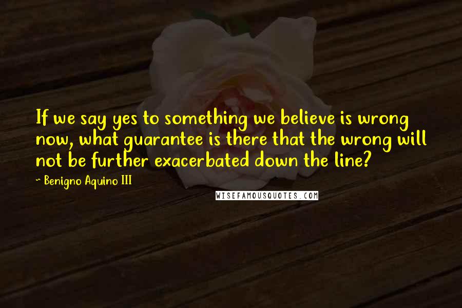 Benigno Aquino III Quotes: If we say yes to something we believe is wrong now, what guarantee is there that the wrong will not be further exacerbated down the line?