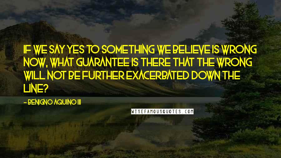 Benigno Aquino III Quotes: If we say yes to something we believe is wrong now, what guarantee is there that the wrong will not be further exacerbated down the line?