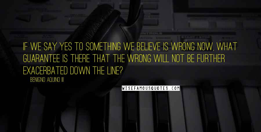 Benigno Aquino III Quotes: If we say yes to something we believe is wrong now, what guarantee is there that the wrong will not be further exacerbated down the line?