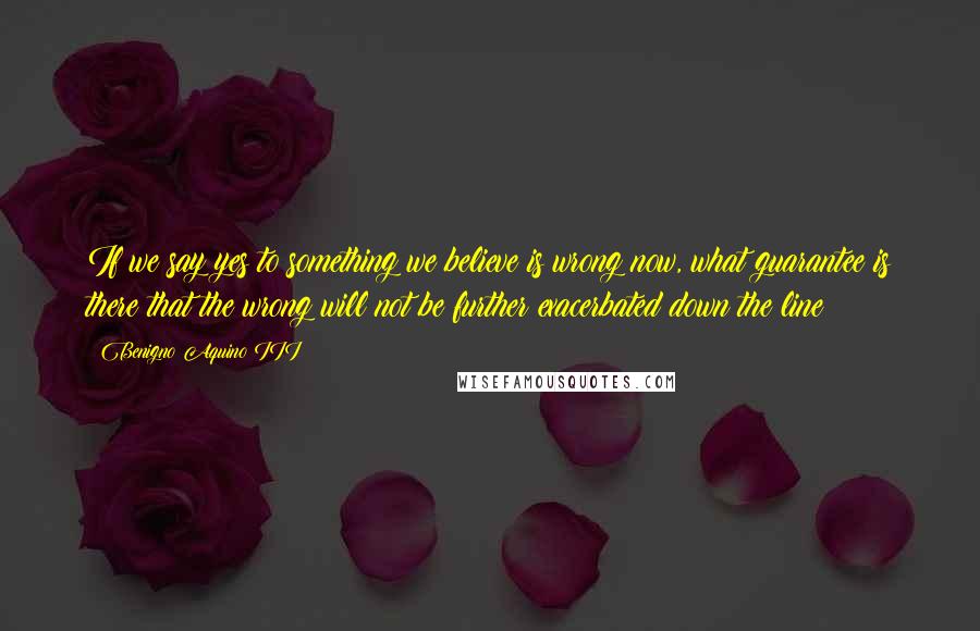 Benigno Aquino III Quotes: If we say yes to something we believe is wrong now, what guarantee is there that the wrong will not be further exacerbated down the line?