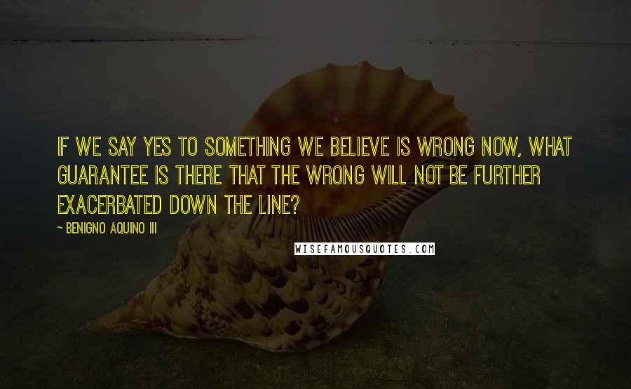 Benigno Aquino III Quotes: If we say yes to something we believe is wrong now, what guarantee is there that the wrong will not be further exacerbated down the line?