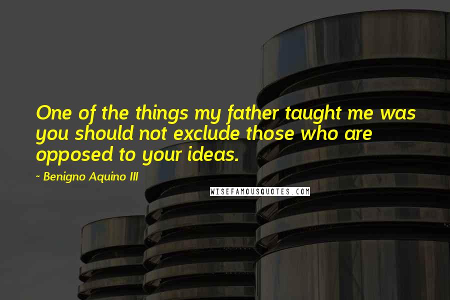 Benigno Aquino III Quotes: One of the things my father taught me was you should not exclude those who are opposed to your ideas.
