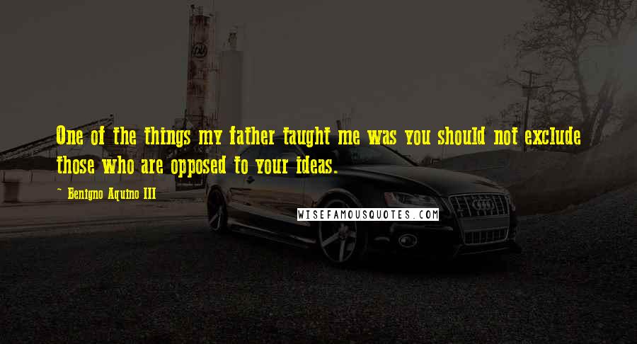 Benigno Aquino III Quotes: One of the things my father taught me was you should not exclude those who are opposed to your ideas.