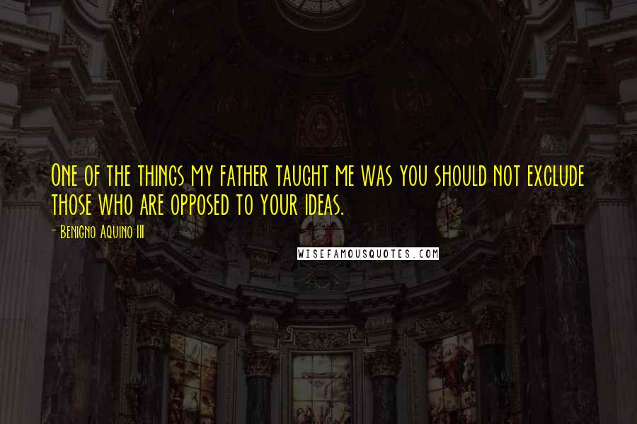 Benigno Aquino III Quotes: One of the things my father taught me was you should not exclude those who are opposed to your ideas.