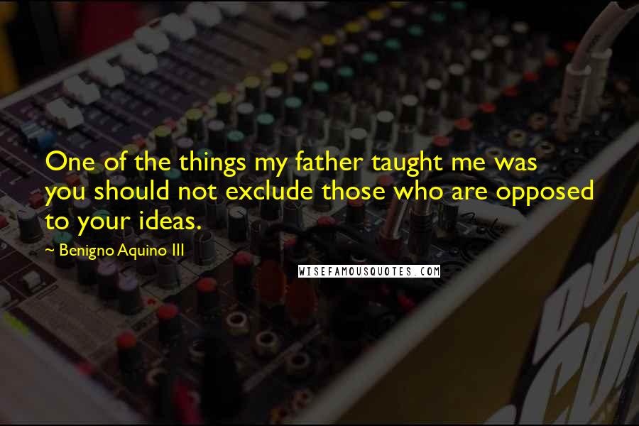 Benigno Aquino III Quotes: One of the things my father taught me was you should not exclude those who are opposed to your ideas.