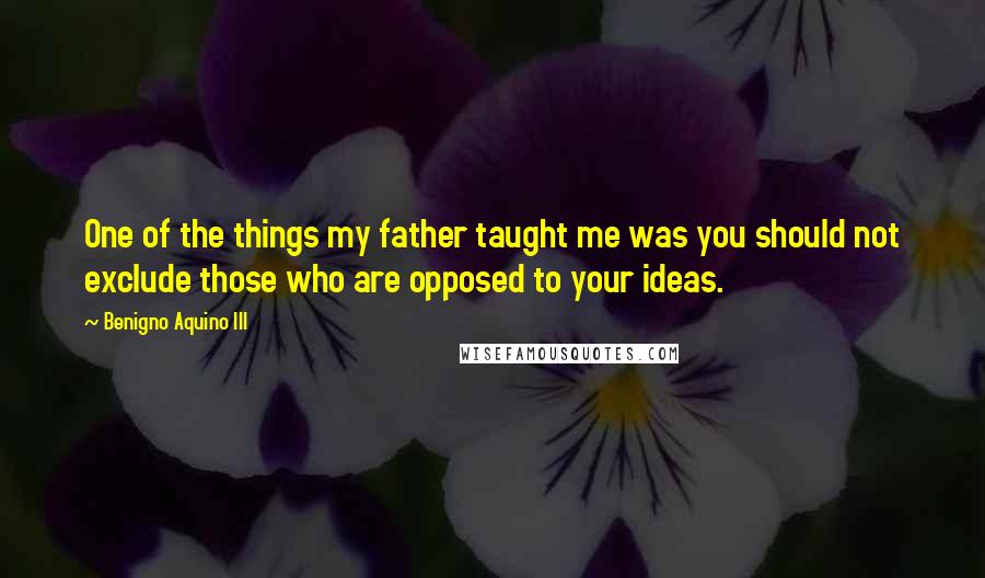 Benigno Aquino III Quotes: One of the things my father taught me was you should not exclude those who are opposed to your ideas.