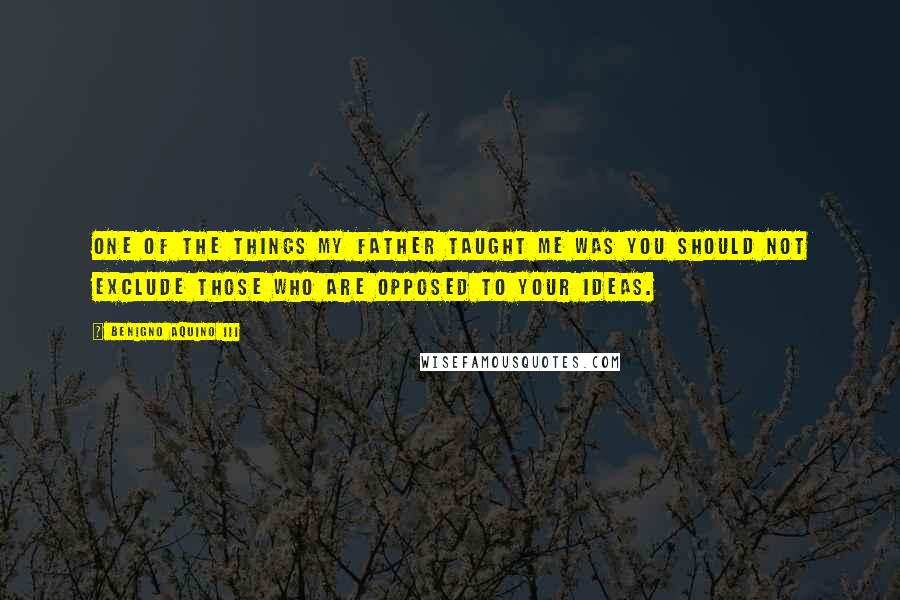 Benigno Aquino III Quotes: One of the things my father taught me was you should not exclude those who are opposed to your ideas.