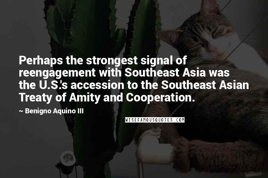 Benigno Aquino III Quotes: Perhaps the strongest signal of reengagement with Southeast Asia was the U.S.'s accession to the Southeast Asian Treaty of Amity and Cooperation.