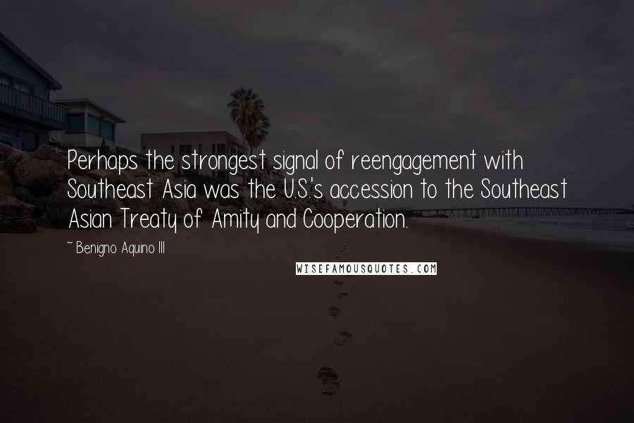 Benigno Aquino III Quotes: Perhaps the strongest signal of reengagement with Southeast Asia was the U.S.'s accession to the Southeast Asian Treaty of Amity and Cooperation.
