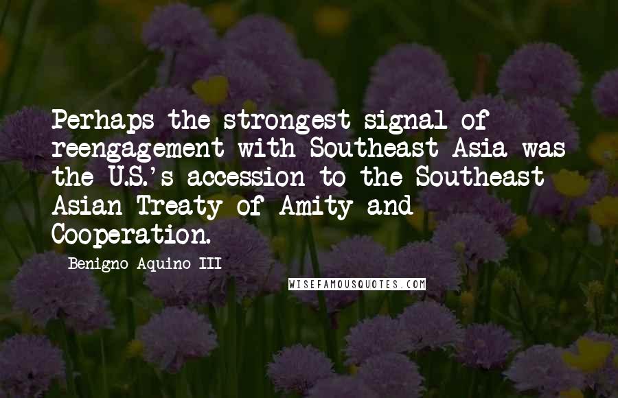 Benigno Aquino III Quotes: Perhaps the strongest signal of reengagement with Southeast Asia was the U.S.'s accession to the Southeast Asian Treaty of Amity and Cooperation.