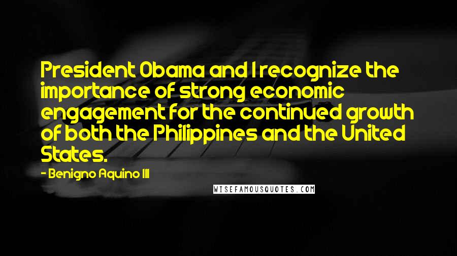 Benigno Aquino III Quotes: President Obama and I recognize the importance of strong economic engagement for the continued growth of both the Philippines and the United States.