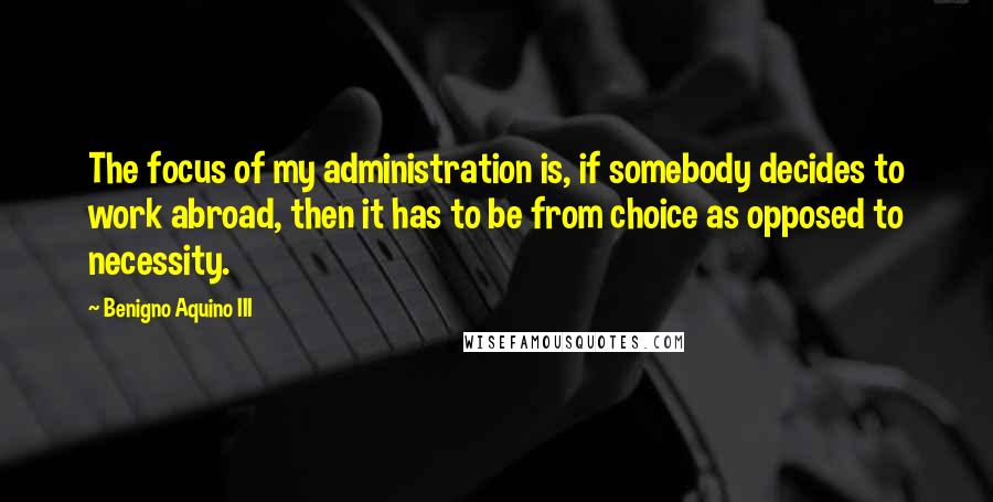 Benigno Aquino III Quotes: The focus of my administration is, if somebody decides to work abroad, then it has to be from choice as opposed to necessity.