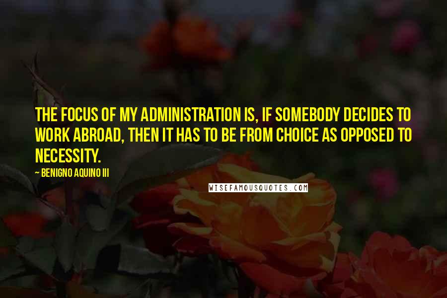 Benigno Aquino III Quotes: The focus of my administration is, if somebody decides to work abroad, then it has to be from choice as opposed to necessity.