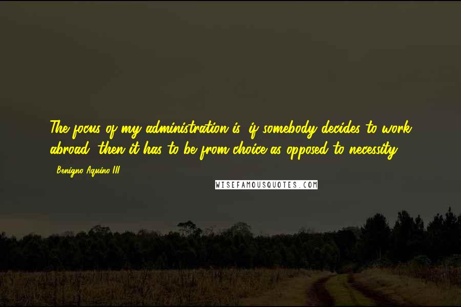 Benigno Aquino III Quotes: The focus of my administration is, if somebody decides to work abroad, then it has to be from choice as opposed to necessity.