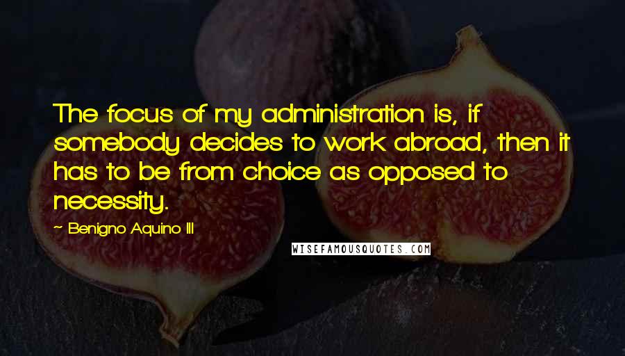 Benigno Aquino III Quotes: The focus of my administration is, if somebody decides to work abroad, then it has to be from choice as opposed to necessity.