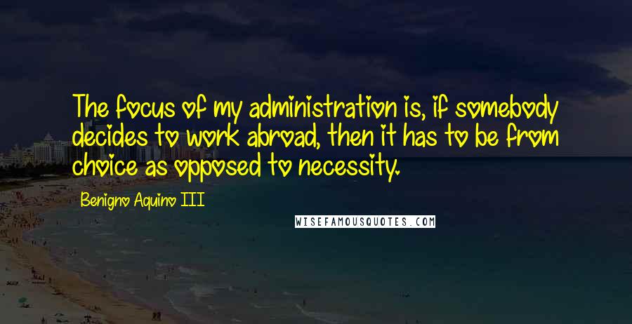 Benigno Aquino III Quotes: The focus of my administration is, if somebody decides to work abroad, then it has to be from choice as opposed to necessity.