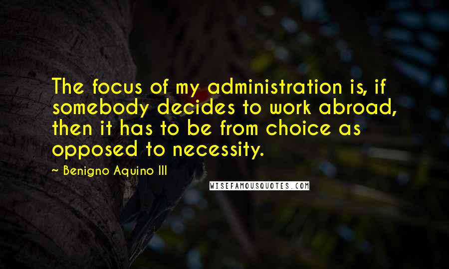 Benigno Aquino III Quotes: The focus of my administration is, if somebody decides to work abroad, then it has to be from choice as opposed to necessity.