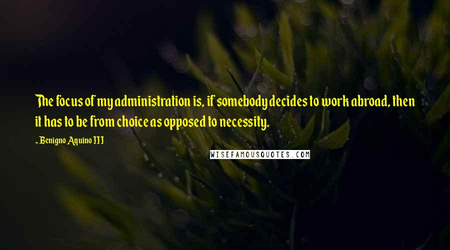 Benigno Aquino III Quotes: The focus of my administration is, if somebody decides to work abroad, then it has to be from choice as opposed to necessity.