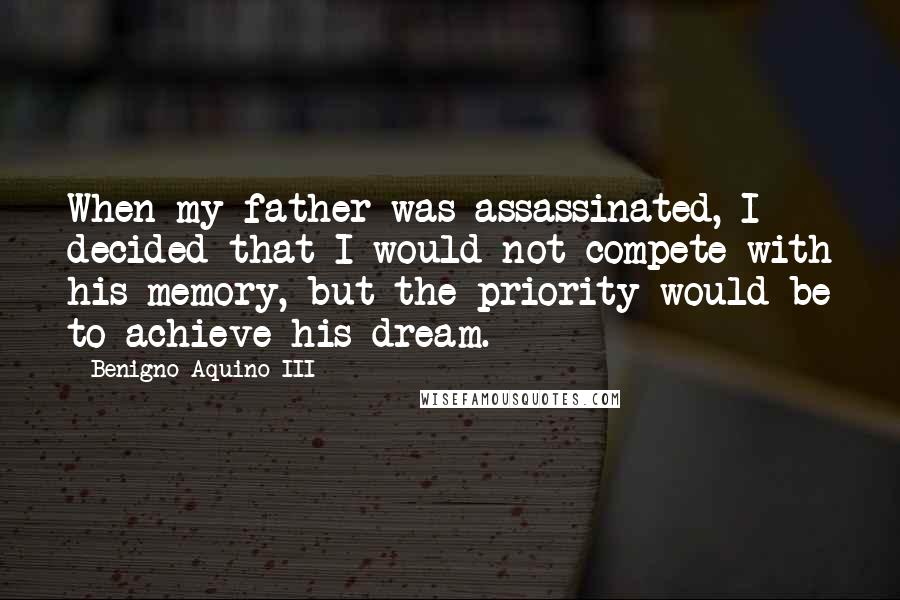 Benigno Aquino III Quotes: When my father was assassinated, I decided that I would not compete with his memory, but the priority would be to achieve his dream.
