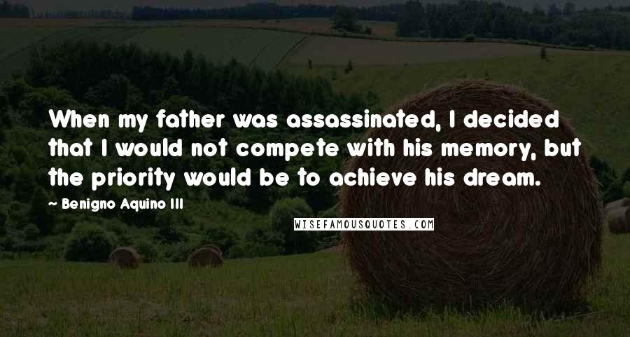 Benigno Aquino III Quotes: When my father was assassinated, I decided that I would not compete with his memory, but the priority would be to achieve his dream.