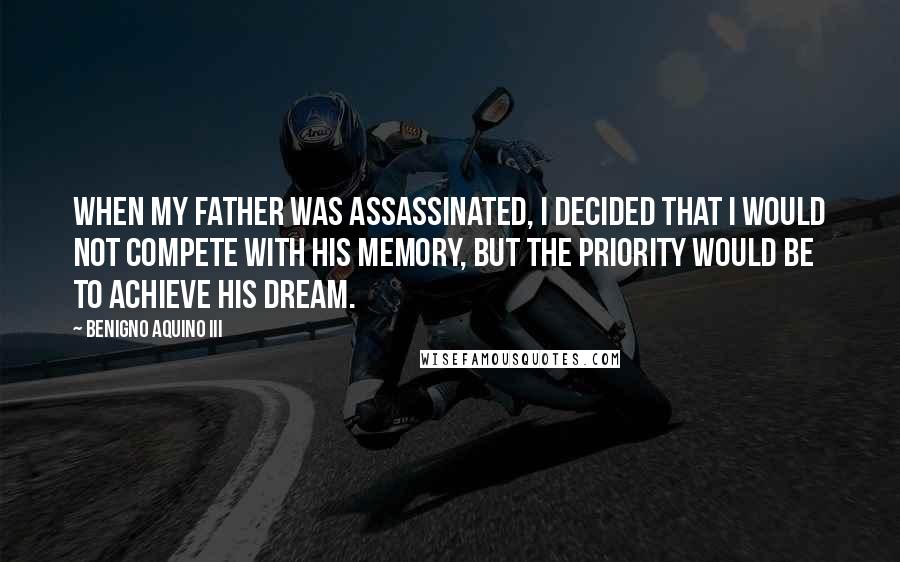 Benigno Aquino III Quotes: When my father was assassinated, I decided that I would not compete with his memory, but the priority would be to achieve his dream.