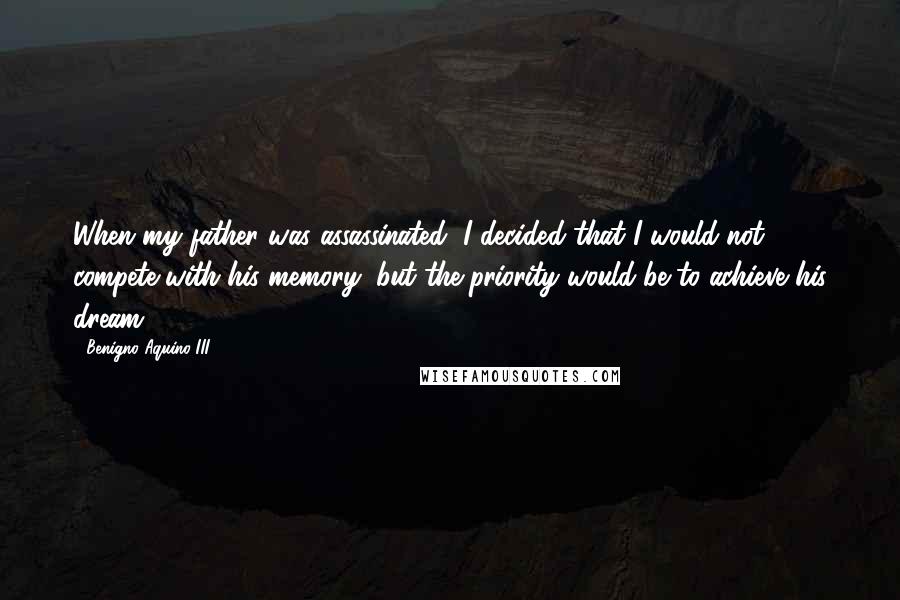 Benigno Aquino III Quotes: When my father was assassinated, I decided that I would not compete with his memory, but the priority would be to achieve his dream.