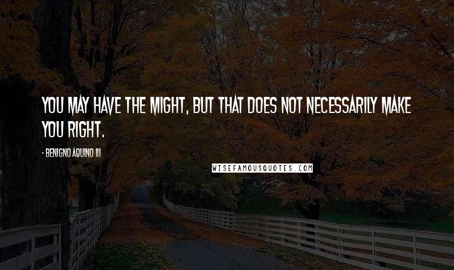 Benigno Aquino III Quotes: You may have the might, but that does not necessarily make you right.