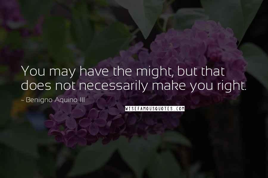 Benigno Aquino III Quotes: You may have the might, but that does not necessarily make you right.