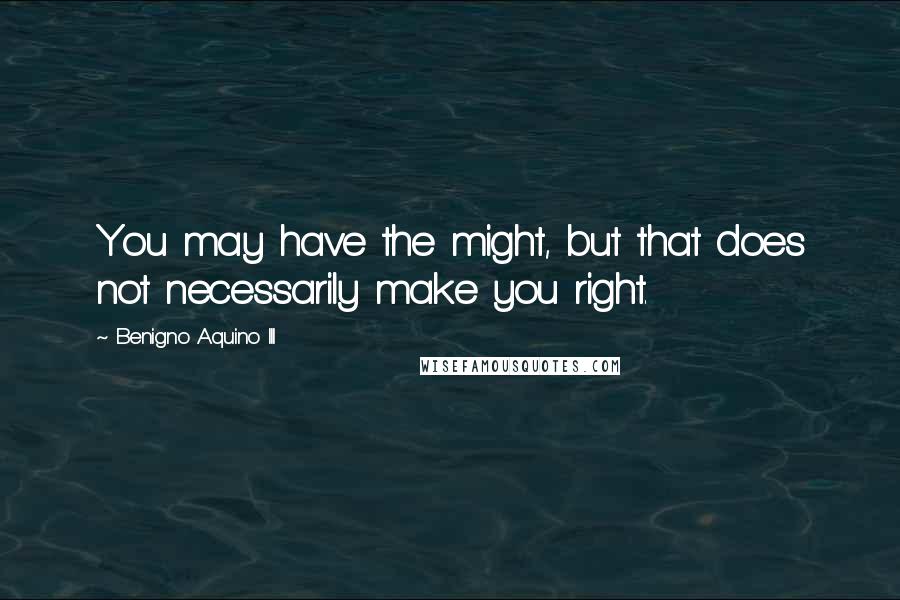 Benigno Aquino III Quotes: You may have the might, but that does not necessarily make you right.