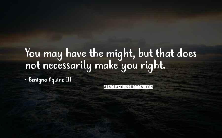 Benigno Aquino III Quotes: You may have the might, but that does not necessarily make you right.