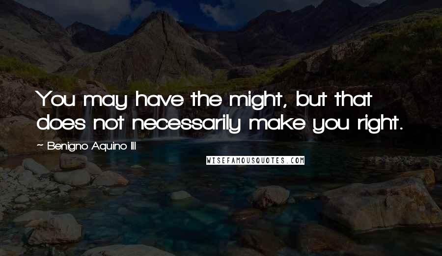 Benigno Aquino III Quotes: You may have the might, but that does not necessarily make you right.
