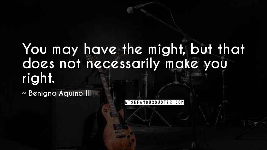 Benigno Aquino III Quotes: You may have the might, but that does not necessarily make you right.