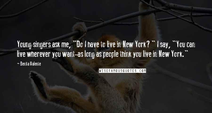 Benita Valente Quotes: Young singers ask me, "Do I have to live in New York?" I say, "You can live wherever you want-as long as people think you live in New York."