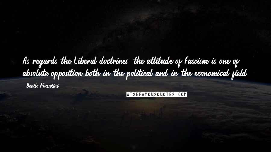 Benito Mussolini Quotes: As regards the Liberal doctrines, the attitude of Fascism is one of absolute opposition both in the political and in the economical field.