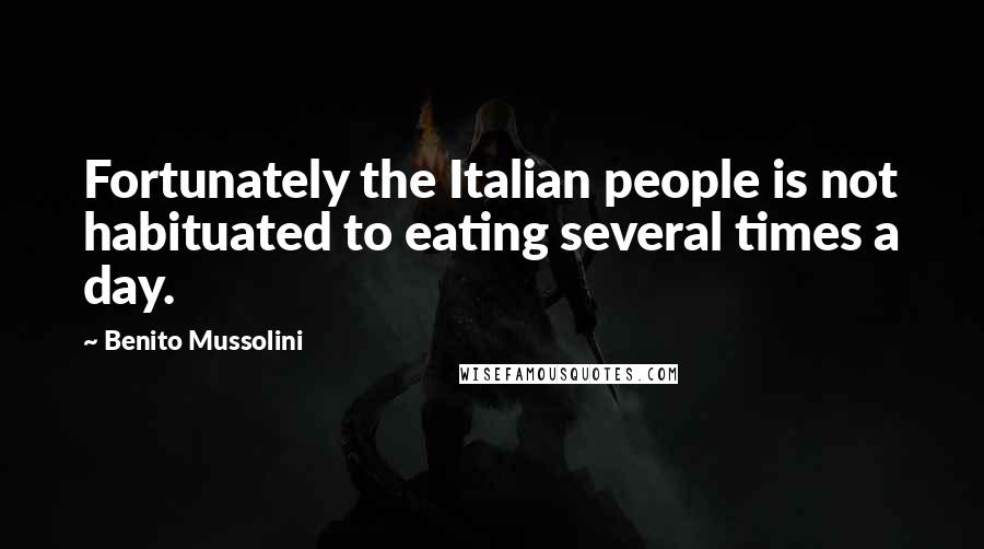 Benito Mussolini Quotes: Fortunately the Italian people is not habituated to eating several times a day.