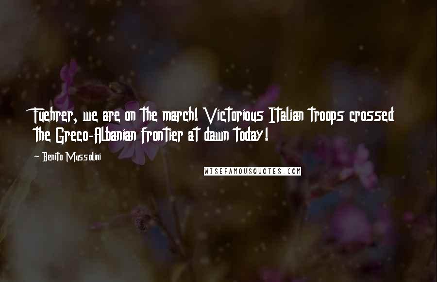 Benito Mussolini Quotes: Fuehrer, we are on the march! Victorious Italian troops crossed the Greco-Albanian frontier at dawn today!