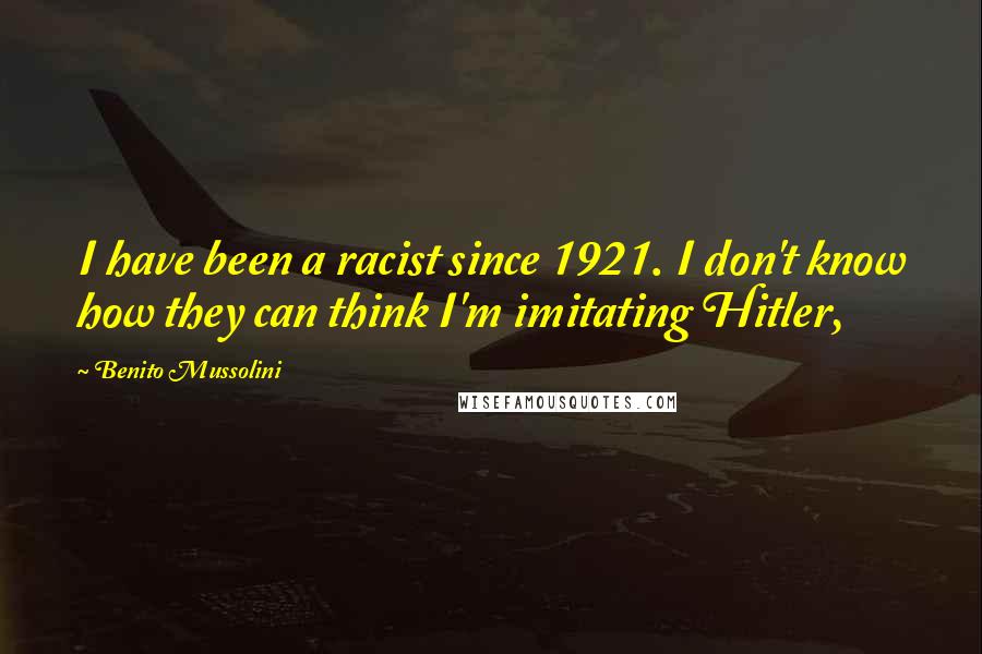 Benito Mussolini Quotes: I have been a racist since 1921. I don't know how they can think I'm imitating Hitler,