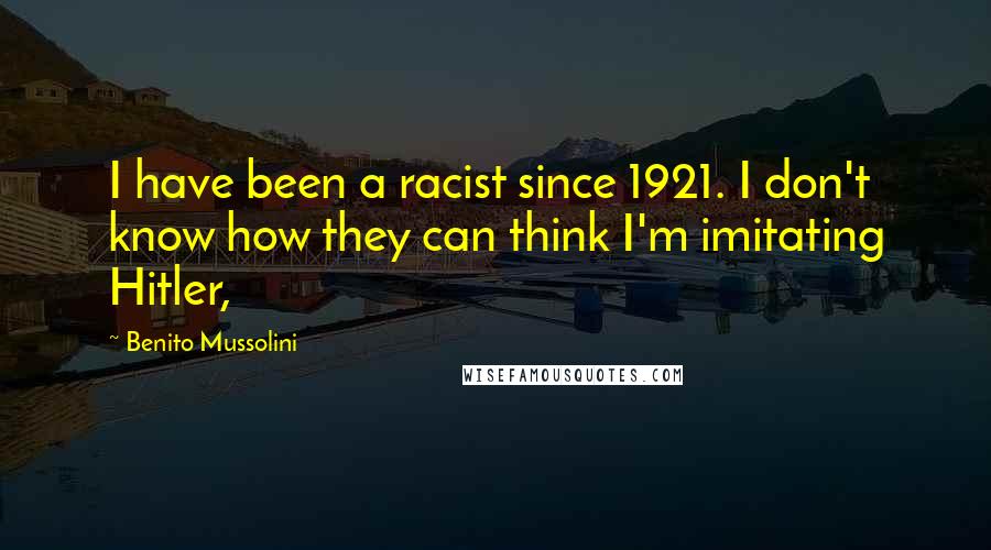 Benito Mussolini Quotes: I have been a racist since 1921. I don't know how they can think I'm imitating Hitler,