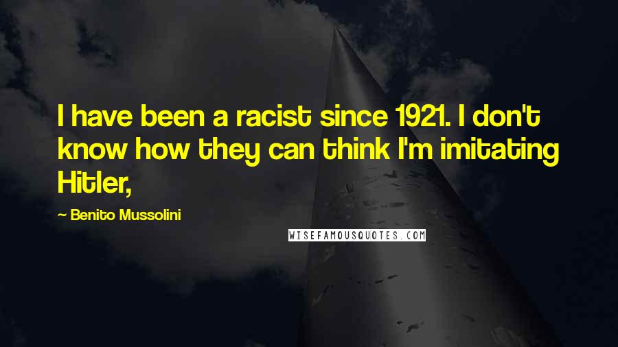 Benito Mussolini Quotes: I have been a racist since 1921. I don't know how they can think I'm imitating Hitler,