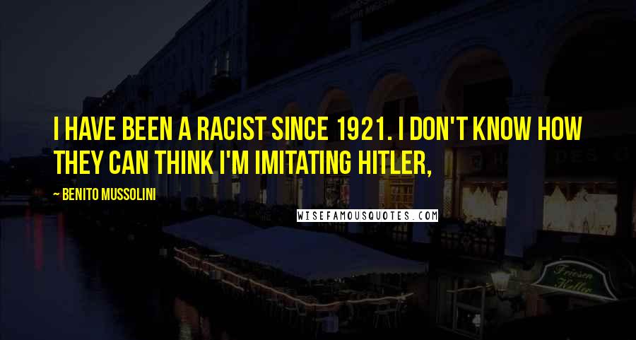 Benito Mussolini Quotes: I have been a racist since 1921. I don't know how they can think I'm imitating Hitler,