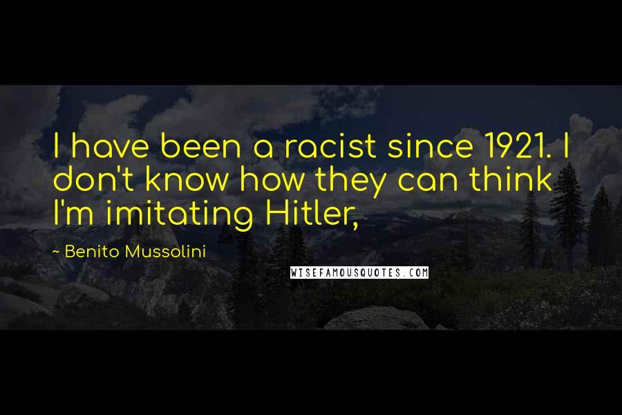 Benito Mussolini Quotes: I have been a racist since 1921. I don't know how they can think I'm imitating Hitler,