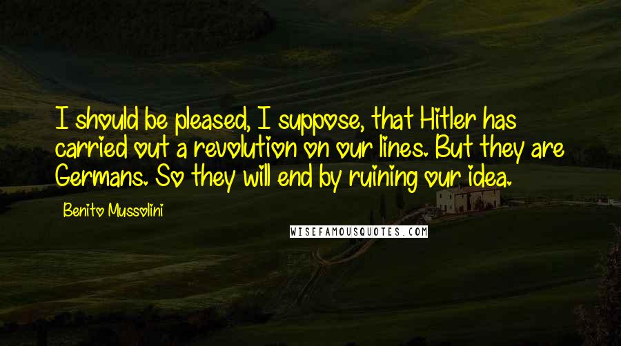 Benito Mussolini Quotes: I should be pleased, I suppose, that Hitler has carried out a revolution on our lines. But they are Germans. So they will end by ruining our idea.