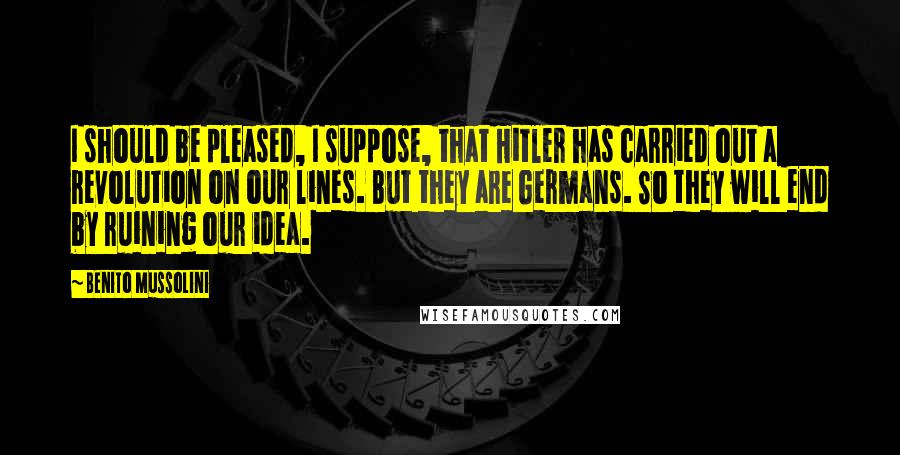 Benito Mussolini Quotes: I should be pleased, I suppose, that Hitler has carried out a revolution on our lines. But they are Germans. So they will end by ruining our idea.