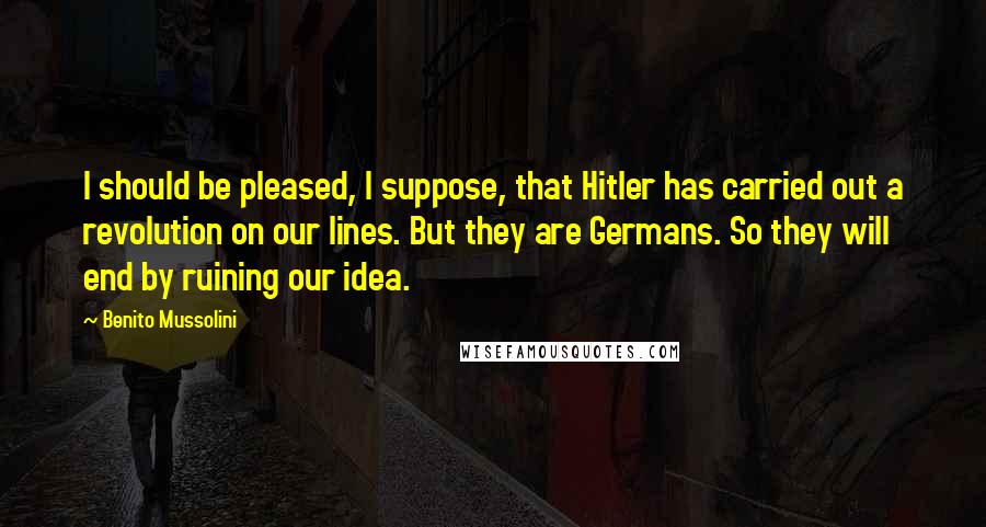 Benito Mussolini Quotes: I should be pleased, I suppose, that Hitler has carried out a revolution on our lines. But they are Germans. So they will end by ruining our idea.