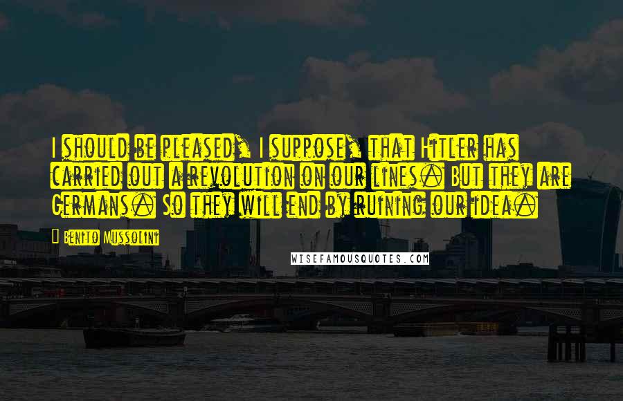 Benito Mussolini Quotes: I should be pleased, I suppose, that Hitler has carried out a revolution on our lines. But they are Germans. So they will end by ruining our idea.