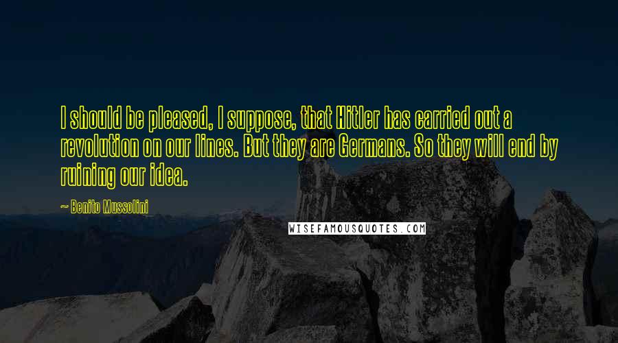 Benito Mussolini Quotes: I should be pleased, I suppose, that Hitler has carried out a revolution on our lines. But they are Germans. So they will end by ruining our idea.