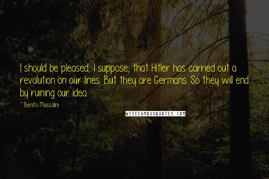 Benito Mussolini Quotes: I should be pleased, I suppose, that Hitler has carried out a revolution on our lines. But they are Germans. So they will end by ruining our idea.