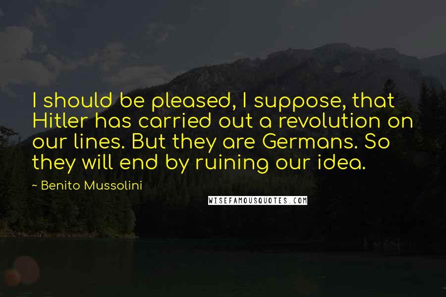 Benito Mussolini Quotes: I should be pleased, I suppose, that Hitler has carried out a revolution on our lines. But they are Germans. So they will end by ruining our idea.