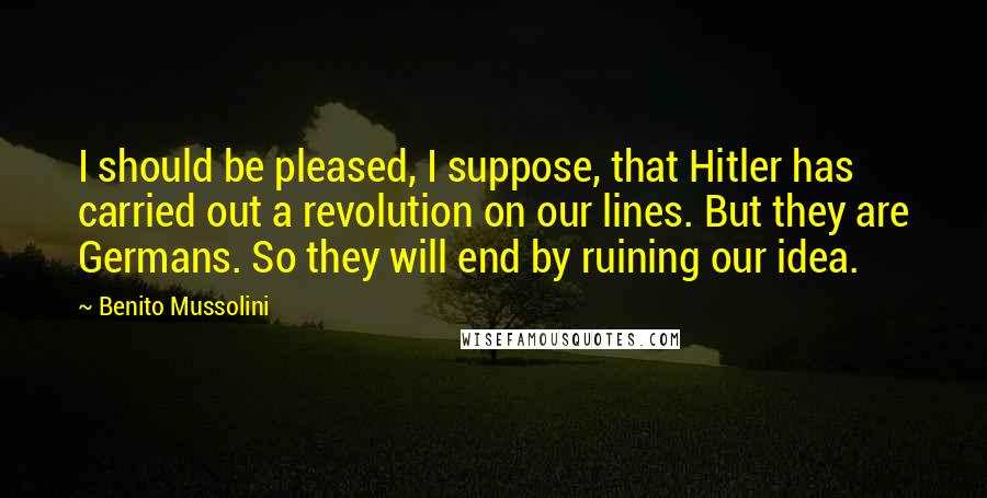 Benito Mussolini Quotes: I should be pleased, I suppose, that Hitler has carried out a revolution on our lines. But they are Germans. So they will end by ruining our idea.