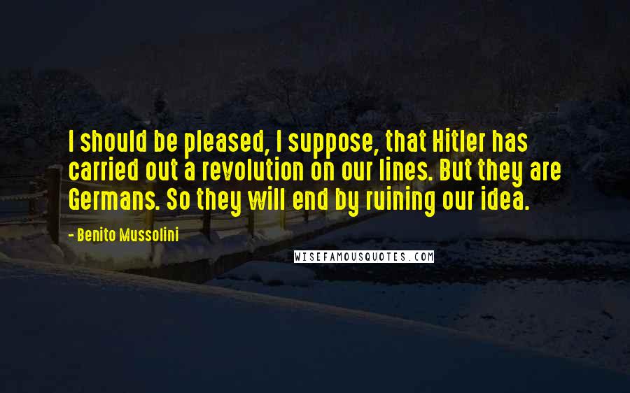 Benito Mussolini Quotes: I should be pleased, I suppose, that Hitler has carried out a revolution on our lines. But they are Germans. So they will end by ruining our idea.